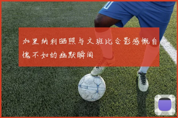 加里纳利晒照与文班比合影感慨自愧不如的幽默瞬间