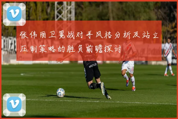 张伟丽卫冕战对手风格分析及站立压制策略的胜负前瞻探讨